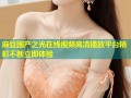 麻豆国产之光在线视频高清播放平台精彩不断立即体验