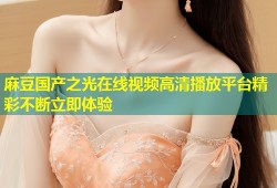 麻豆国产之光在线视频高清播放平台精彩不断立即体验