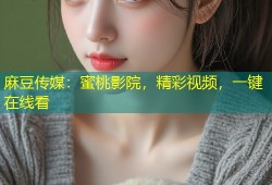 麻豆传媒：蜜桃影院，精彩视频，一键在线看