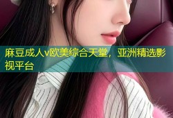 麻豆成人v欧美综合天堂，亚洲精选影视平台