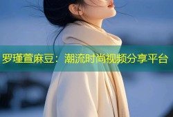 罗瑾萱麻豆：潮流时尚视频分享平台