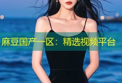 麻豆国产一区：精选视频平台