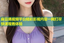 麻豆佛视频平台精彩影视内容一网打尽快速观看体验