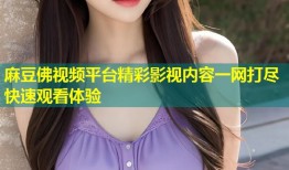 麻豆佛视频平台精彩影视内容一网打尽快速观看体验