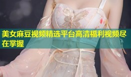 美女麻豆视频精选平台高清福利视频尽在掌握