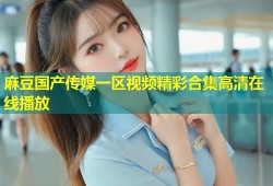 麻豆国产传媒一区视频精彩合集高清在线播放