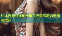 杜冰若麻豆视频全集在线看高清诱惑精彩推荐