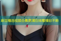 麻豆精选视频合集高清在线看精彩不断