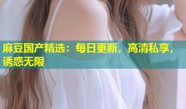 麻豆国产精选：每日更新，高清私享，诱惑无限