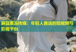 麻豆果冻传媒：年轻人首选的短视频与影视平台