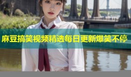 麻豆搞笑视频精选每日更新爆笑不停