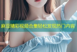 麻豆精彩视频合集轻松发现热门内容