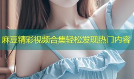 麻豆精彩视频合集轻松发现热门内容