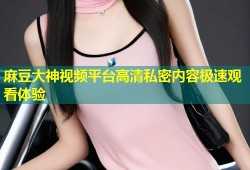 麻豆大神视频平台高清私密内容极速观看体验