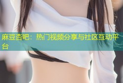 麻豆杏吧：热门视频分享与社区互动平台