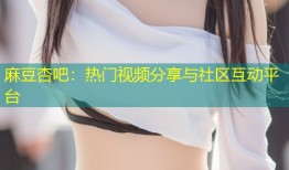 麻豆杏吧：热门视频分享与社区互动平台