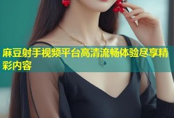 麻豆射手视频平台高清流畅体验尽享精彩内容