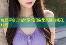 麻豆平台白洁张敏视频全集高清流畅在线看
