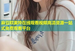 麻豆欧美玲在线观看视频高清资源一站式免费观看平台