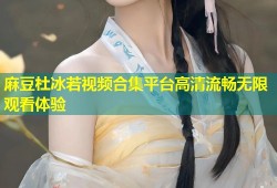 麻豆杜冰若视频合集平台高清流畅无限观看体验