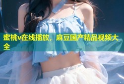蜜桃v在线播放，麻豆国产精品视频大全