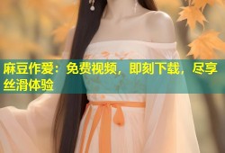 麻豆作爱：免费视频，即刻下载，尽享丝滑体验