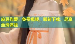 麻豆作爱：免费视频，即刻下载，尽享丝滑体验
