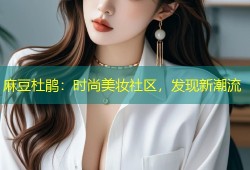 麻豆杜鹃：时尚美妆社区，发现新潮流