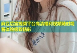 麻豆后宫视频平台高清福利视频随时观看体验极致精彩