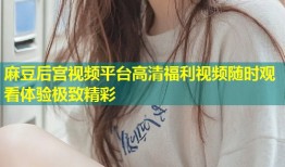 麻豆后宫视频平台高清福利视频随时观看体验极致精彩