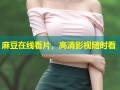 麻豆在线看片，高清影视随时看