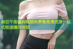 麻豆午夜福利视频免费看高清资源一站式极速播放体验