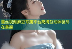 蕾丝视频麻豆专属平台高清互动体验尽在掌握