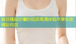 麻豆精品你懂的视频高清体验尽享私密精彩内容