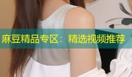 麻豆精品专区：精选视频推荐