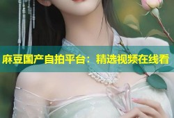 麻豆国产自拍平台：精选视频在线看