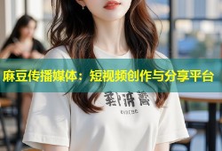 麻豆传播媒体：短视频创作与分享平台