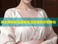 美女模特麻豆视频高清资源免费看体验