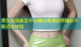 美女视频麻豆平台精选高清诱惑精彩不断点击体验