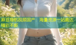 麻豆导航视频国产：海量资源一站直达精彩不断