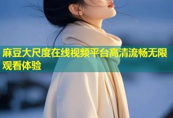 麻豆大尺度在线视频平台高清流畅无限观看体验