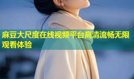 麻豆大尺度在线视频平台高清流畅无限观看体验
