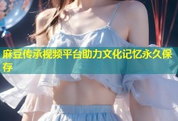 麻豆传承视频平台助力文化记忆永久保存