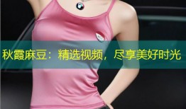 秋霞麻豆：精选视频，尽享美好时光