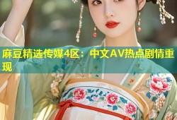 麻豆精选传媒4区：中文AV热点剧情重现