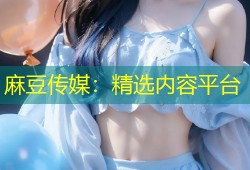 麻豆传媒：精选内容平台