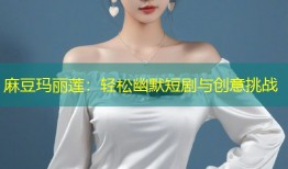 麻豆玛丽莲：轻松幽默短剧与创意挑战
