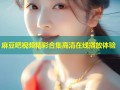 麻豆吧视频精彩合集高清在线播放体验