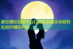 麻豆模拟视频平台打造极致真实体验轻松创作精彩内容