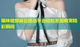 猫咪视频麻豆精选平台轻松发现萌宠精彩瞬间